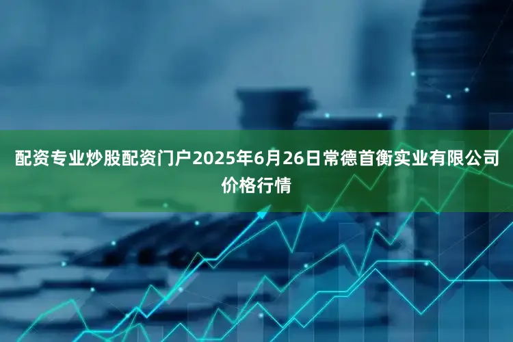 配资专业炒股配资门户2025年6月26日常德首衡实业有限公司价格行情