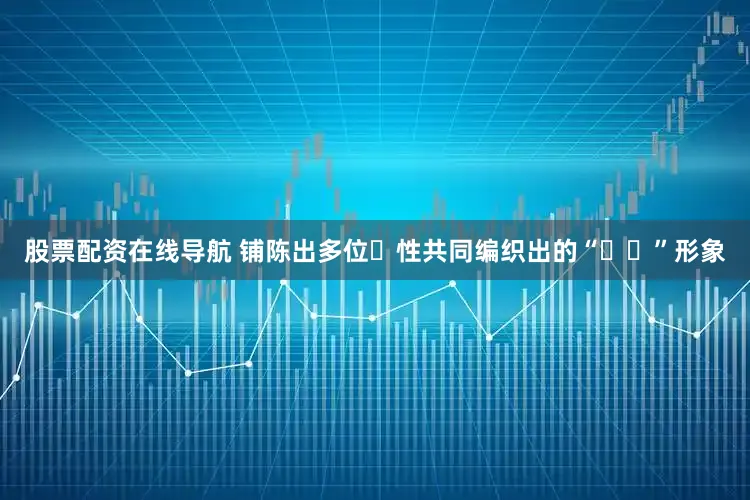 股票配资在线导航 铺陈出多位⼥性共同编织出的“⽶⽶”形象