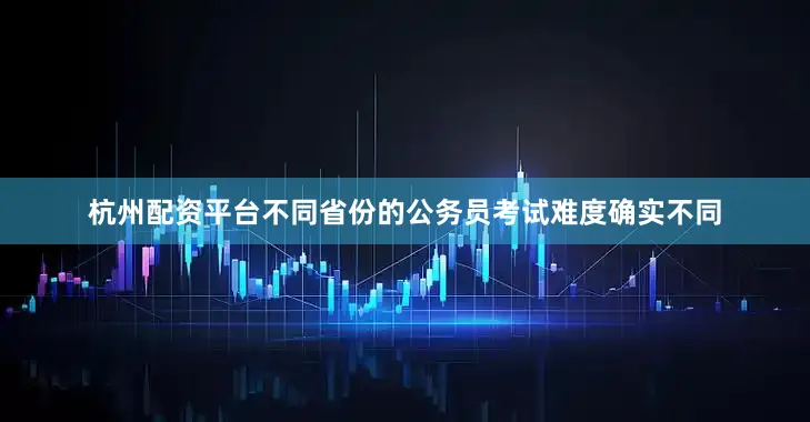 杭州配资平台不同省份的公务员考试难度确实不同
