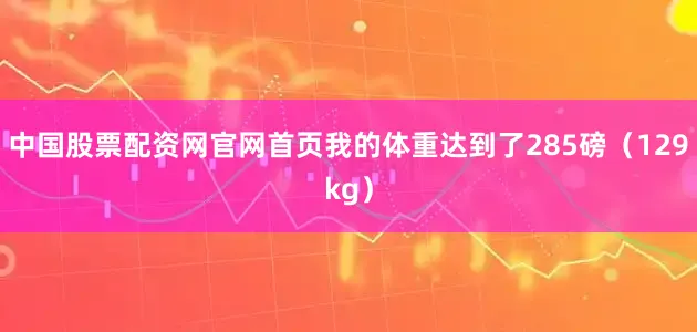 中国股票配资网官网首页我的体重达到了285磅（129kg）