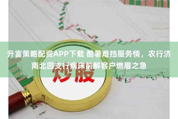 升富策略配资APP下载 酷暑难挡服务情，农行济南北园支行病床前解客户燃眉之急