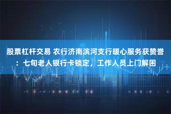股票杠杆交易 农行济南滨河支行暖心服务获赞誉：七旬老人银行卡锁定，工作人员上门解困