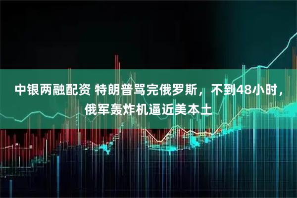 中银两融配资 特朗普骂完俄罗斯，不到48小时，俄军轰炸机逼近美本土