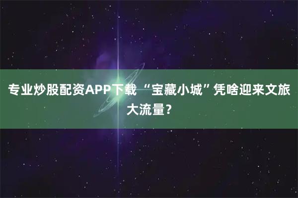 专业炒股配资APP下载 “宝藏小城”凭啥迎来文旅大流量？