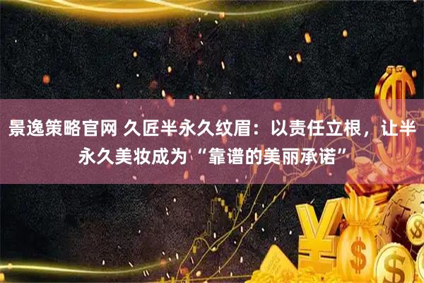 景逸策略官网 久匠半永久纹眉：以责任立根，让半永久美妆成为 “靠谱的美丽承诺”