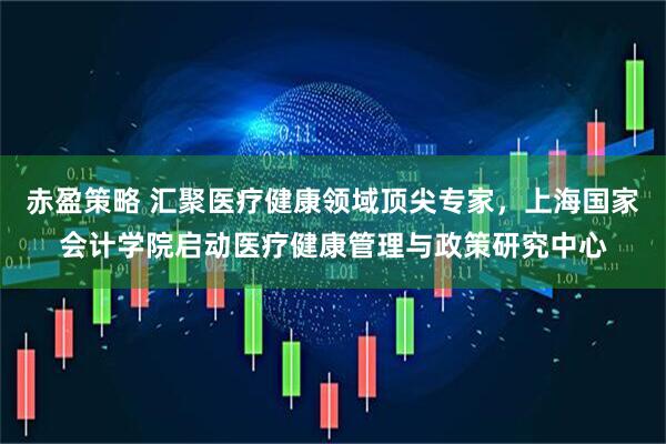 赤盈策略 汇聚医疗健康领域顶尖专家，上海国家会计学院启动医疗健康管理与政策研究中心
