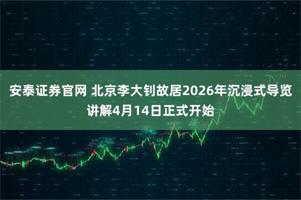 安泰证券官网 北京李大钊故居2026年沉浸式导览讲解4月14日正式开始