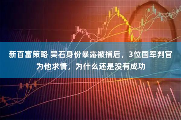 新百富策略 吴石身份暴露被捕后，3位国军判官为他求情，为什么还是没有成功