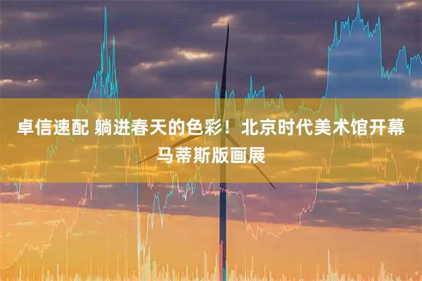 卓信速配 躺进春天的色彩！北京时代美术馆开幕马蒂斯版画展