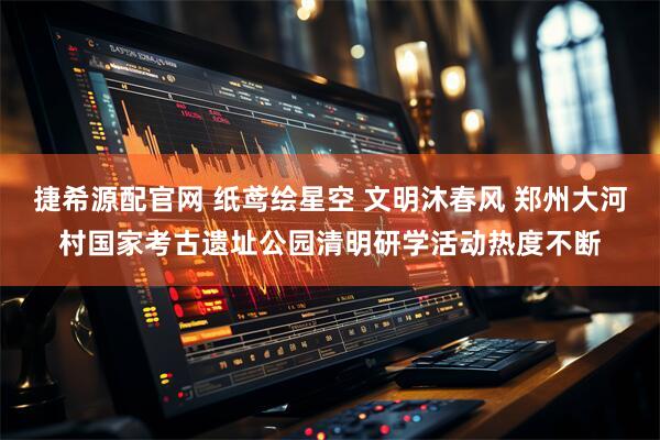 捷希源配官网 纸鸢绘星空 文明沐春风 郑州大河村国家考古遗址公园清明研学活动热度不断