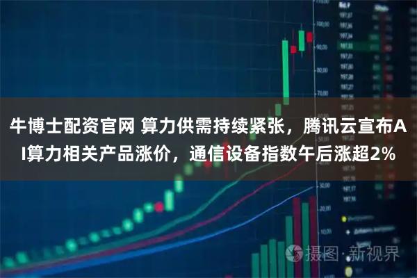 牛博士配资官网 算力供需持续紧张,腾讯云宣布AI算力相关产品涨价,通信设备指数午后涨超2%