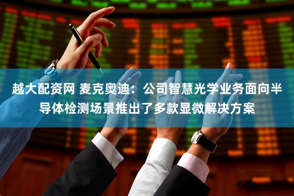 越大配资网 麦克奥迪：公司智慧光学业务面向半导体检测场景推出了多款显微解决方案