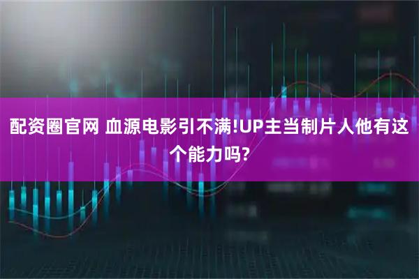配资圈官网 血源电影引不满!UP主当制片人他有这个能力吗?