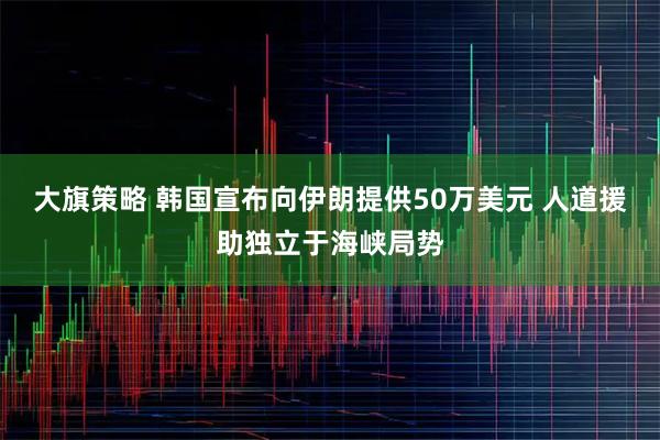 大旗策略 韩国宣布向伊朗提供50万美元 人道援助独立于海峡局势