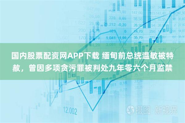 国内股票配资网APP下载 缅甸前总统温敏被特赦，曾因多项贪污罪被判处九年零六个月监禁