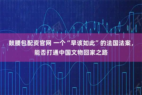 鼓腰包配资官网 一个“早该如此”的法国法案，能否打通中国文物回家之路