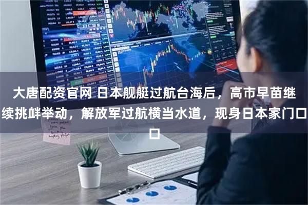 大唐配资官网 日本舰艇过航台海后，高市早苗继续挑衅举动，解放军过航横当水道，现身日本家门口