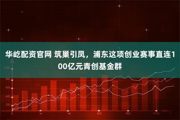 华屹配资官网 筑巢引凤，浦东这项创业赛事直连100亿元青创基金群