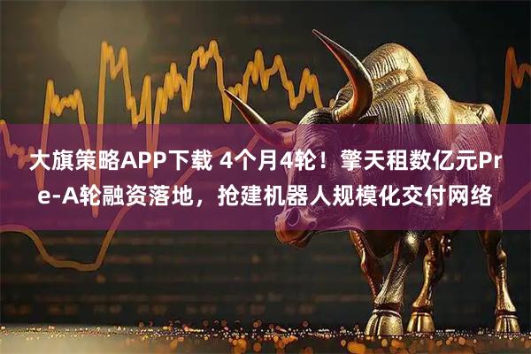 大旗策略APP下载 4个月4轮！擎天租数亿元Pre-A轮融资落地，抢建机器人规模化交付网络