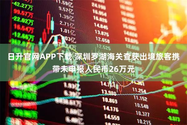 日升官网APP下载 深圳罗湖海关查获出境旅客携带未申报人民币26万元