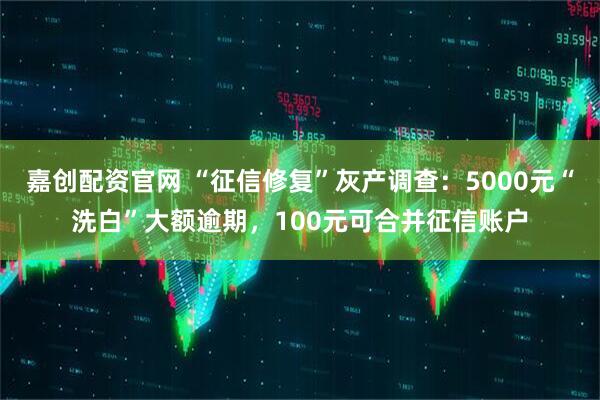 嘉创配资官网 “征信修复”灰产调查：5000元“洗白”大额逾期，100元可合并征信账户