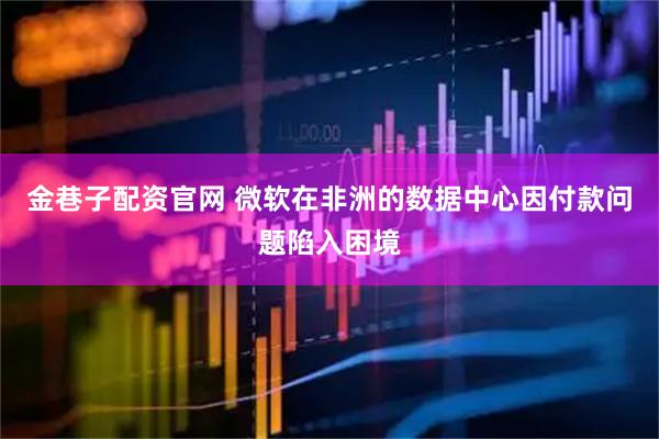 金巷子配资官网 微软在非洲的数据中心因付款问题陷入困境