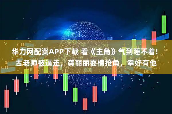 华力网配资APP下载 看《主角》气到睡不着! 古老师被逼走，龚丽丽耍横抢角，幸好有他