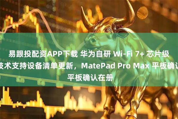 易跟投配资APP下载 华为自研 Wi-Fi 7+ 芯片级协同技术支持设备清单更新，MatePad Pro Max 平板确认在册