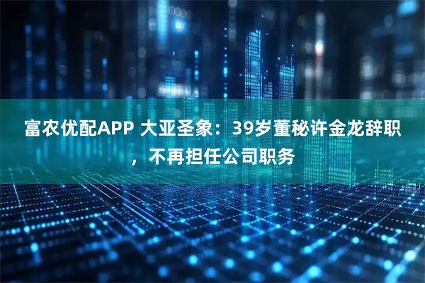 富农优配APP 大亚圣象：39岁董秘许金龙辞职，不再担任公司职务