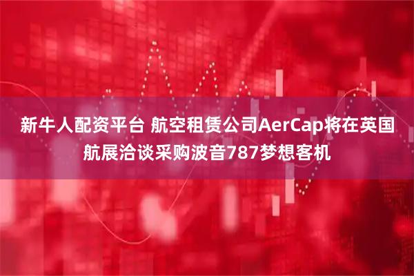新牛人配资平台 航空租赁公司AerCap将在英国航展洽谈采购波音787梦想客机