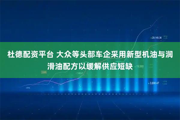 杜德配资平台 大众等头部车企采用新型机油与润滑油配方以缓解供应短缺