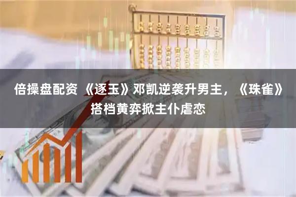 倍操盘配资 《逐玉》邓凯逆袭升男主，《珠雀》搭档黄弈掀主仆虐恋