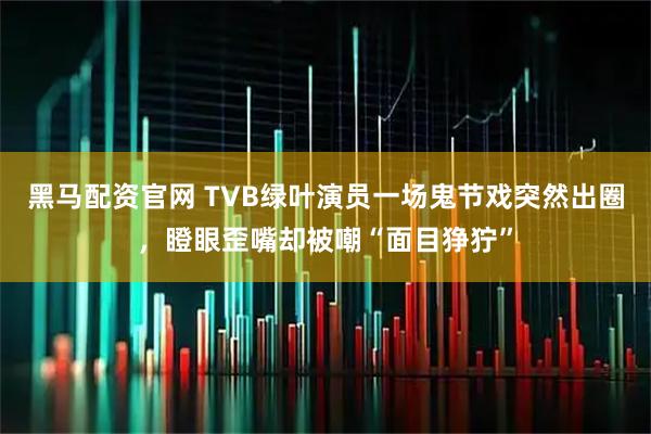 黑马配资官网 TVB绿叶演员一场鬼节戏突然出圈，瞪眼歪嘴却被嘲“面目狰狞”