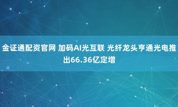 金证通配资官网 加码AI光互联 光纤龙头亨通光电推出66.36亿定增