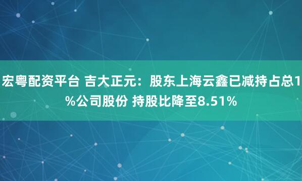 宏粤配资平台 吉大正元：股东上海云鑫已减持占总1%公司股份 持股比降至8.51%