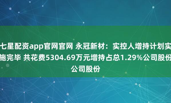 七星配资app官网官网 永冠新材：实控人增持计划实施完毕 共花费5304.69万元增持占总1.29%公司股份